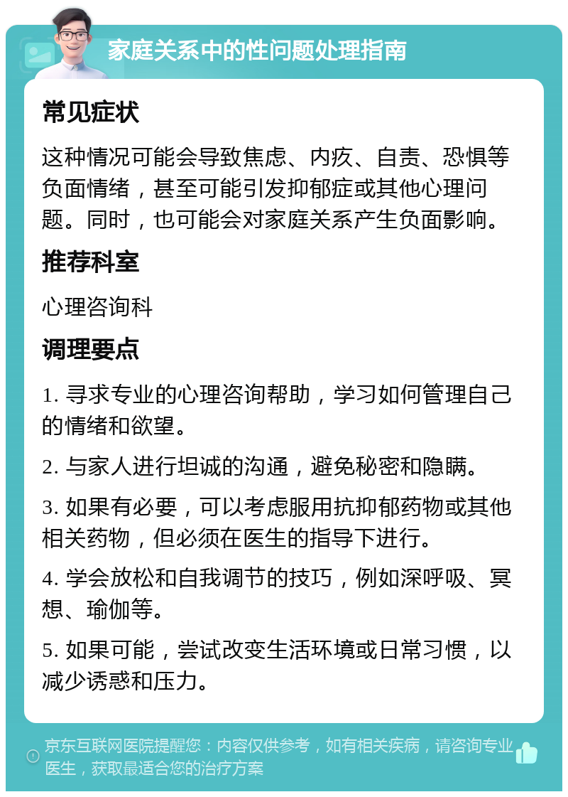 家庭关系中的性问题处理指南 常见症状 这种情况可能会导致焦虑、内疚、自责、恐惧等负面情绪，甚至可能引发抑郁症或其他心理问题。同时，也可能会对家庭关系产生负面影响。 推荐科室 心理咨询科 调理要点 1. 寻求专业的心理咨询帮助，学习如何管理自己的情绪和欲望。 2. 与家人进行坦诚的沟通，避免秘密和隐瞒。 3. 如果有必要，可以考虑服用抗抑郁药物或其他相关药物，但必须在医生的指导下进行。 4. 学会放松和自我调节的技巧，例如深呼吸、冥想、瑜伽等。 5. 如果可能，尝试改变生活环境或日常习惯，以减少诱惑和压力。