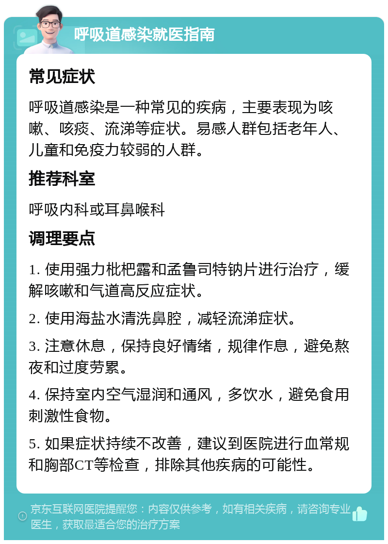 呼吸道感染就医指南 常见症状 呼吸道感染是一种常见的疾病，主要表现为咳嗽、咳痰、流涕等症状。易感人群包括老年人、儿童和免疫力较弱的人群。 推荐科室 呼吸内科或耳鼻喉科 调理要点 1. 使用强力枇杷露和孟鲁司特钠片进行治疗，缓解咳嗽和气道高反应症状。 2. 使用海盐水清洗鼻腔，减轻流涕症状。 3. 注意休息，保持良好情绪，规律作息，避免熬夜和过度劳累。 4. 保持室内空气湿润和通风，多饮水，避免食用刺激性食物。 5. 如果症状持续不改善，建议到医院进行血常规和胸部CT等检查，排除其他疾病的可能性。