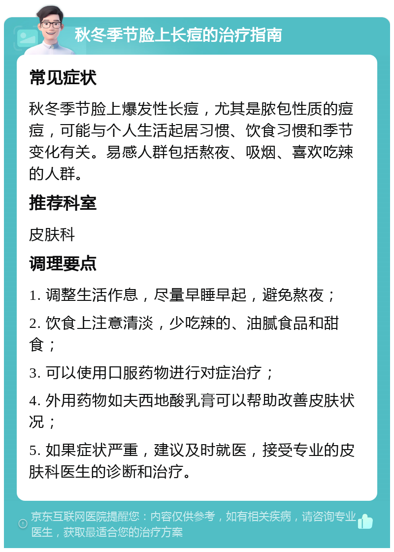 秋冬季节脸上长痘的治疗指南 常见症状 秋冬季节脸上爆发性长痘，尤其是脓包性质的痘痘，可能与个人生活起居习惯、饮食习惯和季节变化有关。易感人群包括熬夜、吸烟、喜欢吃辣的人群。 推荐科室 皮肤科 调理要点 1. 调整生活作息，尽量早睡早起，避免熬夜； 2. 饮食上注意清淡，少吃辣的、油腻食品和甜食； 3. 可以使用口服药物进行对症治疗； 4. 外用药物如夫西地酸乳膏可以帮助改善皮肤状况； 5. 如果症状严重，建议及时就医，接受专业的皮肤科医生的诊断和治疗。