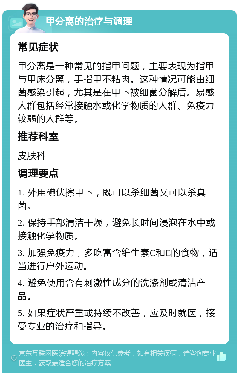 甲分离的治疗与调理 常见症状 甲分离是一种常见的指甲问题，主要表现为指甲与甲床分离，手指甲不粘肉。这种情况可能由细菌感染引起，尤其是在甲下被细菌分解后。易感人群包括经常接触水或化学物质的人群、免疫力较弱的人群等。 推荐科室 皮肤科 调理要点 1. 外用碘伏擦甲下，既可以杀细菌又可以杀真菌。 2. 保持手部清洁干燥，避免长时间浸泡在水中或接触化学物质。 3. 加强免疫力，多吃富含维生素C和E的食物，适当进行户外运动。 4. 避免使用含有刺激性成分的洗涤剂或清洁产品。 5. 如果症状严重或持续不改善，应及时就医，接受专业的治疗和指导。