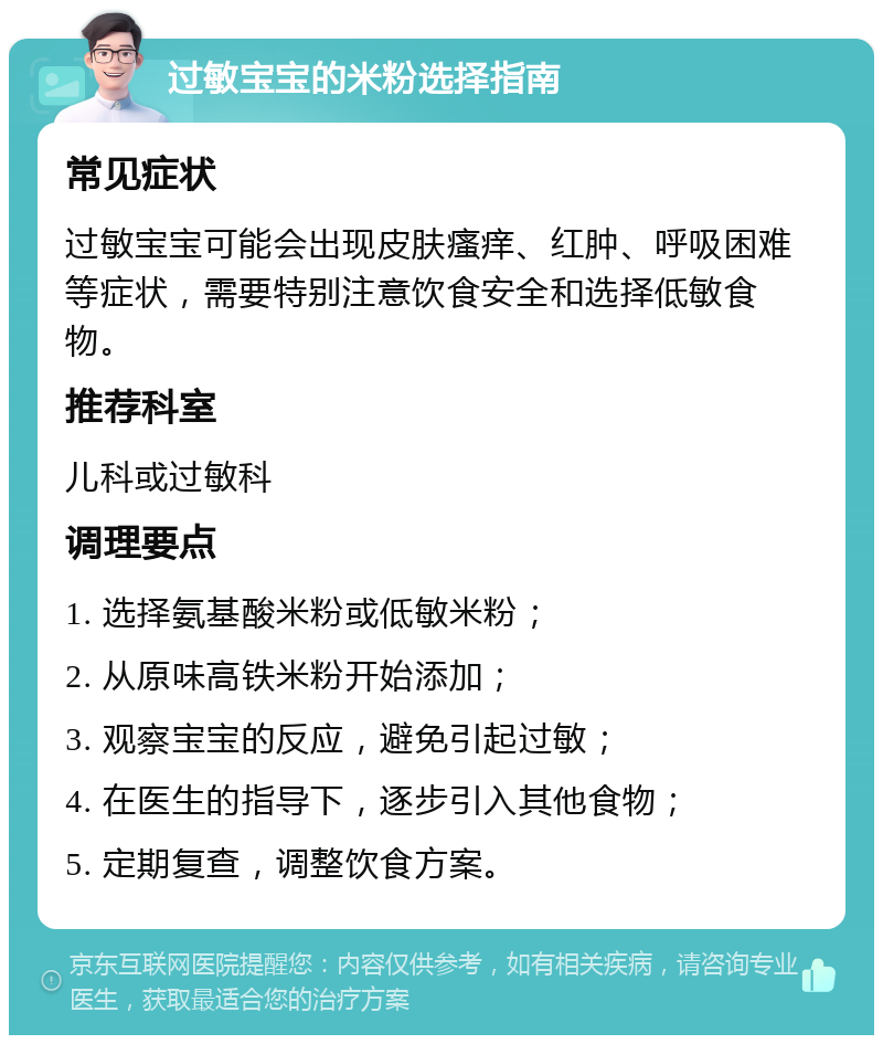 过敏宝宝的米粉选择指南 常见症状 过敏宝宝可能会出现皮肤瘙痒、红肿、呼吸困难等症状，需要特别注意饮食安全和选择低敏食物。 推荐科室 儿科或过敏科 调理要点 1. 选择氨基酸米粉或低敏米粉； 2. 从原味高铁米粉开始添加； 3. 观察宝宝的反应，避免引起过敏； 4. 在医生的指导下，逐步引入其他食物； 5. 定期复查，调整饮食方案。