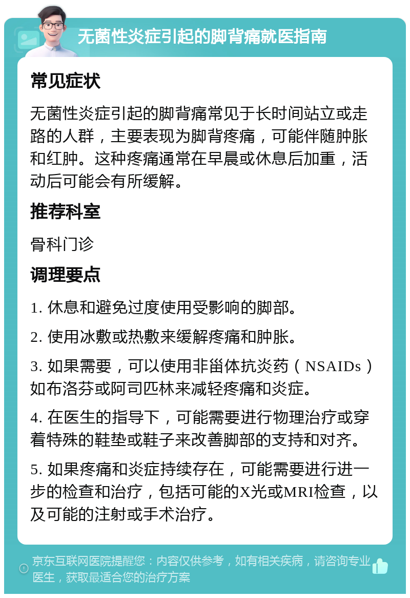 无菌性炎症引起的脚背痛就医指南 常见症状 无菌性炎症引起的脚背痛常见于长时间站立或走路的人群，主要表现为脚背疼痛，可能伴随肿胀和红肿。这种疼痛通常在早晨或休息后加重，活动后可能会有所缓解。 推荐科室 骨科门诊 调理要点 1. 休息和避免过度使用受影响的脚部。 2. 使用冰敷或热敷来缓解疼痛和肿胀。 3. 如果需要，可以使用非甾体抗炎药（NSAIDs）如布洛芬或阿司匹林来减轻疼痛和炎症。 4. 在医生的指导下，可能需要进行物理治疗或穿着特殊的鞋垫或鞋子来改善脚部的支持和对齐。 5. 如果疼痛和炎症持续存在，可能需要进行进一步的检查和治疗，包括可能的X光或MRI检查，以及可能的注射或手术治疗。