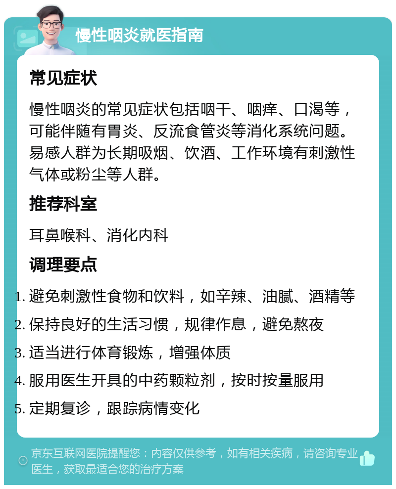 慢性咽炎就医指南 常见症状 慢性咽炎的常见症状包括咽干、咽痒、口渴等，可能伴随有胃炎、反流食管炎等消化系统问题。易感人群为长期吸烟、饮酒、工作环境有刺激性气体或粉尘等人群。 推荐科室 耳鼻喉科、消化内科 调理要点 避免刺激性食物和饮料，如辛辣、油腻、酒精等 保持良好的生活习惯，规律作息，避免熬夜 适当进行体育锻炼，增强体质 服用医生开具的中药颗粒剂，按时按量服用 定期复诊，跟踪病情变化