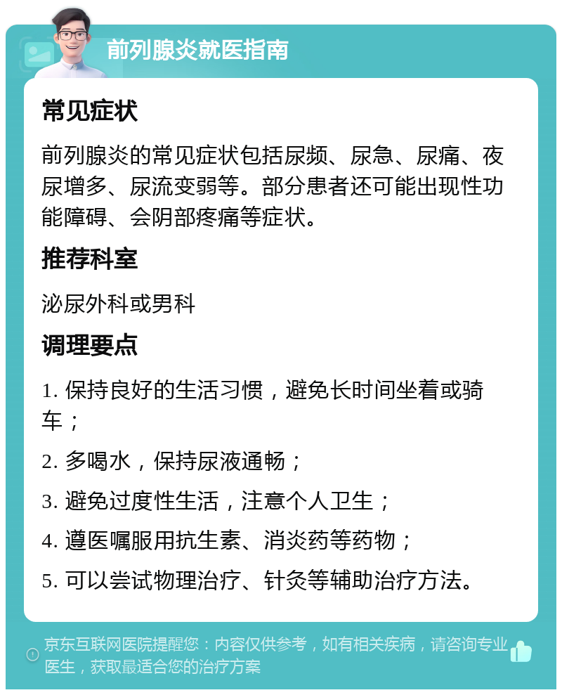 前列腺炎就医指南 常见症状 前列腺炎的常见症状包括尿频、尿急、尿痛、夜尿增多、尿流变弱等。部分患者还可能出现性功能障碍、会阴部疼痛等症状。 推荐科室 泌尿外科或男科 调理要点 1. 保持良好的生活习惯，避免长时间坐着或骑车； 2. 多喝水，保持尿液通畅； 3. 避免过度性生活，注意个人卫生； 4. 遵医嘱服用抗生素、消炎药等药物； 5. 可以尝试物理治疗、针灸等辅助治疗方法。