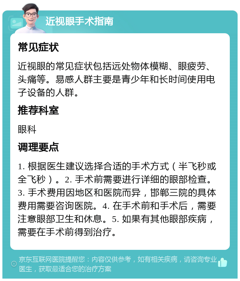 近视眼手术指南 常见症状 近视眼的常见症状包括远处物体模糊、眼疲劳、头痛等。易感人群主要是青少年和长时间使用电子设备的人群。 推荐科室 眼科 调理要点 1. 根据医生建议选择合适的手术方式（半飞秒或全飞秒）。2. 手术前需要进行详细的眼部检查。3. 手术费用因地区和医院而异，邯郸三院的具体费用需要咨询医院。4. 在手术前和手术后，需要注意眼部卫生和休息。5. 如果有其他眼部疾病，需要在手术前得到治疗。