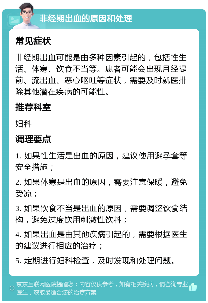 非经期出血的原因和处理 常见症状 非经期出血可能是由多种因素引起的，包括性生活、体寒、饮食不当等。患者可能会出现月经提前、流出血、恶心呕吐等症状，需要及时就医排除其他潜在疾病的可能性。 推荐科室 妇科 调理要点 1. 如果性生活是出血的原因，建议使用避孕套等安全措施； 2. 如果体寒是出血的原因，需要注意保暖，避免受凉； 3. 如果饮食不当是出血的原因，需要调整饮食结构，避免过度饮用刺激性饮料； 4. 如果出血是由其他疾病引起的，需要根据医生的建议进行相应的治疗； 5. 定期进行妇科检查，及时发现和处理问题。