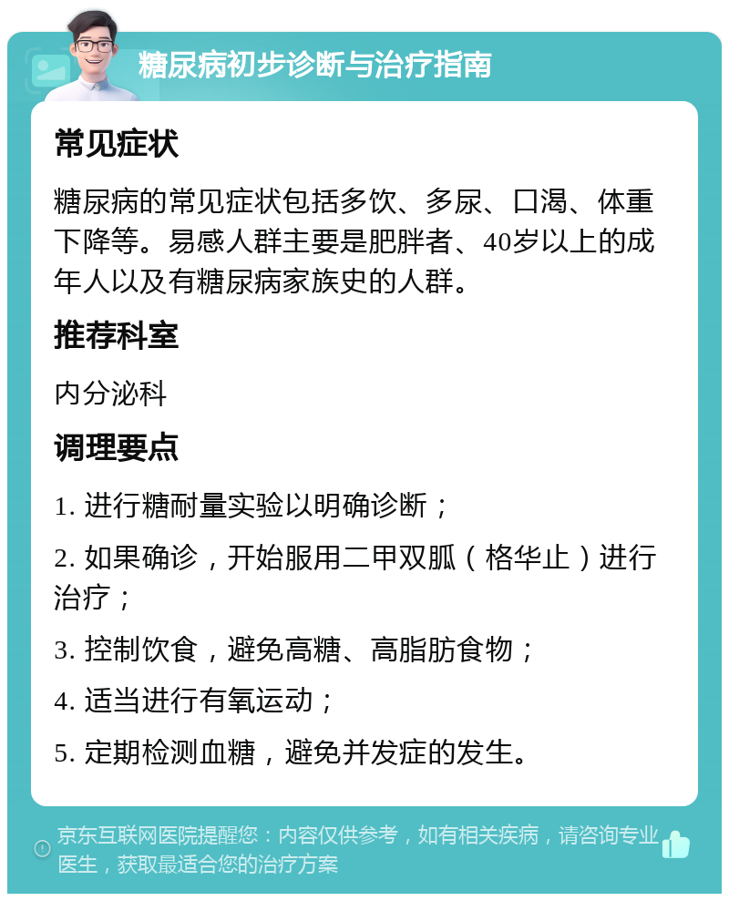 糖尿病初步诊断与治疗指南 常见症状 糖尿病的常见症状包括多饮、多尿、口渴、体重下降等。易感人群主要是肥胖者、40岁以上的成年人以及有糖尿病家族史的人群。 推荐科室 内分泌科 调理要点 1. 进行糖耐量实验以明确诊断； 2. 如果确诊，开始服用二甲双胍（格华止）进行治疗； 3. 控制饮食，避免高糖、高脂肪食物； 4. 适当进行有氧运动； 5. 定期检测血糖，避免并发症的发生。