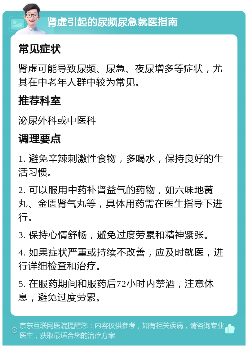 肾虚引起的尿频尿急就医指南 常见症状 肾虚可能导致尿频、尿急、夜尿增多等症状，尤其在中老年人群中较为常见。 推荐科室 泌尿外科或中医科 调理要点 1. 避免辛辣刺激性食物，多喝水，保持良好的生活习惯。 2. 可以服用中药补肾益气的药物，如六味地黄丸、金匮肾气丸等，具体用药需在医生指导下进行。 3. 保持心情舒畅，避免过度劳累和精神紧张。 4. 如果症状严重或持续不改善，应及时就医，进行详细检查和治疗。 5. 在服药期间和服药后72小时内禁酒，注意休息，避免过度劳累。