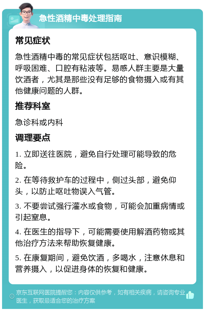 急性酒精中毒处理指南 常见症状 急性酒精中毒的常见症状包括呕吐、意识模糊、呼吸困难、口腔有粘液等。易感人群主要是大量饮酒者，尤其是那些没有足够的食物摄入或有其他健康问题的人群。 推荐科室 急诊科或内科 调理要点 1. 立即送往医院，避免自行处理可能导致的危险。 2. 在等待救护车的过程中，侧过头部，避免仰头，以防止呕吐物误入气管。 3. 不要尝试强行灌水或食物，可能会加重病情或引起窒息。 4. 在医生的指导下，可能需要使用解酒药物或其他治疗方法来帮助恢复健康。 5. 在康复期间，避免饮酒，多喝水，注意休息和营养摄入，以促进身体的恢复和健康。