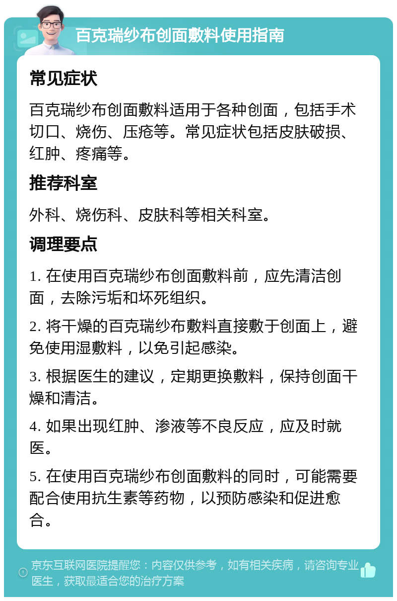 百克瑞纱布创面敷料使用指南 常见症状 百克瑞纱布创面敷料适用于各种创面，包括手术切口、烧伤、压疮等。常见症状包括皮肤破损、红肿、疼痛等。 推荐科室 外科、烧伤科、皮肤科等相关科室。 调理要点 1. 在使用百克瑞纱布创面敷料前，应先清洁创面，去除污垢和坏死组织。 2. 将干燥的百克瑞纱布敷料直接敷于创面上，避免使用湿敷料，以免引起感染。 3. 根据医生的建议，定期更换敷料，保持创面干燥和清洁。 4. 如果出现红肿、渗液等不良反应，应及时就医。 5. 在使用百克瑞纱布创面敷料的同时，可能需要配合使用抗生素等药物，以预防感染和促进愈合。