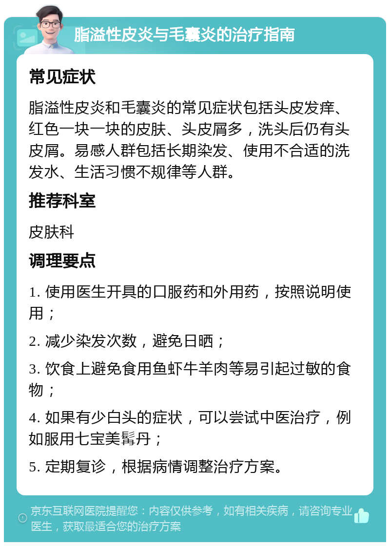 脂溢性皮炎与毛囊炎的治疗指南 常见症状 脂溢性皮炎和毛囊炎的常见症状包括头皮发痒、红色一块一块的皮肤、头皮屑多，洗头后仍有头皮屑。易感人群包括长期染发、使用不合适的洗发水、生活习惯不规律等人群。 推荐科室 皮肤科 调理要点 1. 使用医生开具的口服药和外用药，按照说明使用； 2. 减少染发次数，避免日晒； 3. 饮食上避免食用鱼虾牛羊肉等易引起过敏的食物； 4. 如果有少白头的症状，可以尝试中医治疗，例如服用七宝美髯丹； 5. 定期复诊，根据病情调整治疗方案。