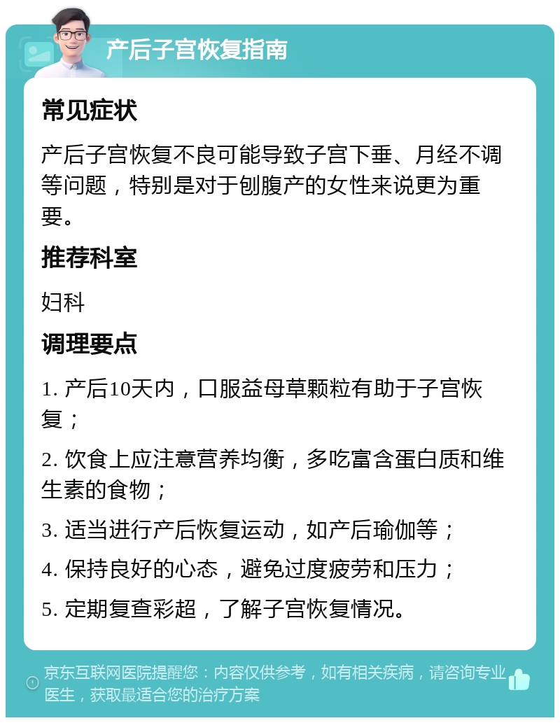 产后子宫恢复指南 常见症状 产后子宫恢复不良可能导致子宫下垂、月经不调等问题，特别是对于刨腹产的女性来说更为重要。 推荐科室 妇科 调理要点 1. 产后10天内，口服益母草颗粒有助于子宫恢复； 2. 饮食上应注意营养均衡，多吃富含蛋白质和维生素的食物； 3. 适当进行产后恢复运动，如产后瑜伽等； 4. 保持良好的心态，避免过度疲劳和压力； 5. 定期复查彩超，了解子宫恢复情况。