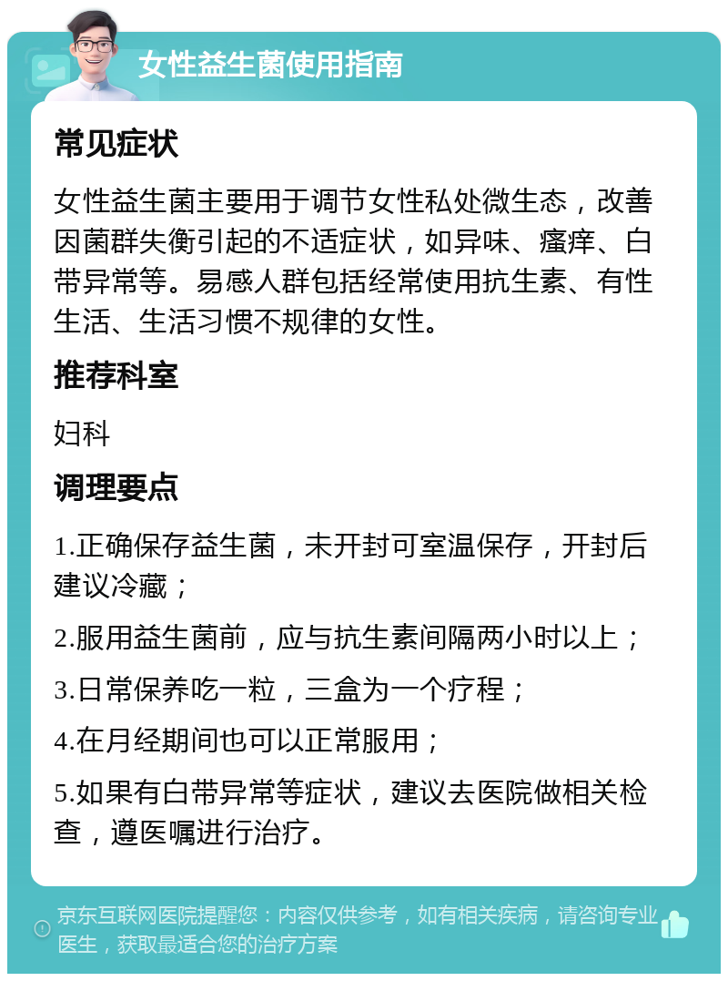 女性益生菌使用指南 常见症状 女性益生菌主要用于调节女性私处微生态，改善因菌群失衡引起的不适症状，如异味、瘙痒、白带异常等。易感人群包括经常使用抗生素、有性生活、生活习惯不规律的女性。 推荐科室 妇科 调理要点 1.正确保存益生菌，未开封可室温保存，开封后建议冷藏； 2.服用益生菌前，应与抗生素间隔两小时以上； 3.日常保养吃一粒，三盒为一个疗程； 4.在月经期间也可以正常服用； 5.如果有白带异常等症状，建议去医院做相关检查，遵医嘱进行治疗。