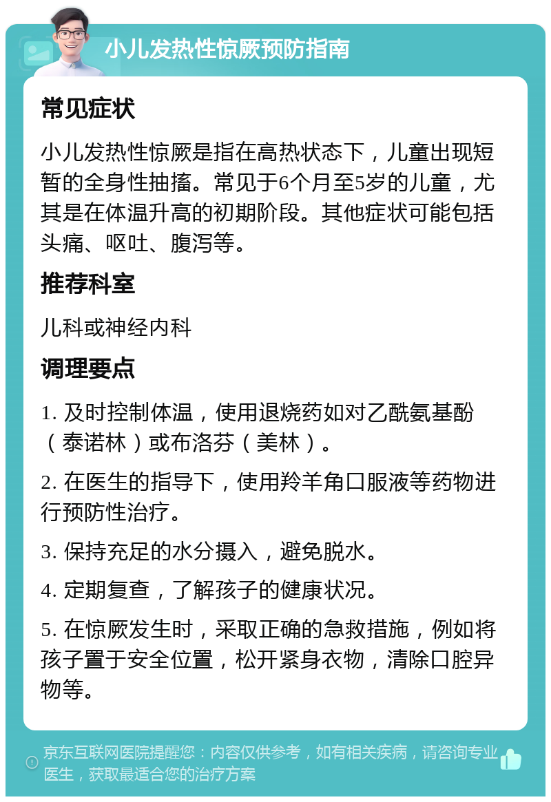 小儿发热性惊厥预防指南 常见症状 小儿发热性惊厥是指在高热状态下，儿童出现短暂的全身性抽搐。常见于6个月至5岁的儿童，尤其是在体温升高的初期阶段。其他症状可能包括头痛、呕吐、腹泻等。 推荐科室 儿科或神经内科 调理要点 1. 及时控制体温，使用退烧药如对乙酰氨基酚（泰诺林）或布洛芬（美林）。 2. 在医生的指导下，使用羚羊角口服液等药物进行预防性治疗。 3. 保持充足的水分摄入，避免脱水。 4. 定期复查，了解孩子的健康状况。 5. 在惊厥发生时，采取正确的急救措施，例如将孩子置于安全位置，松开紧身衣物，清除口腔异物等。