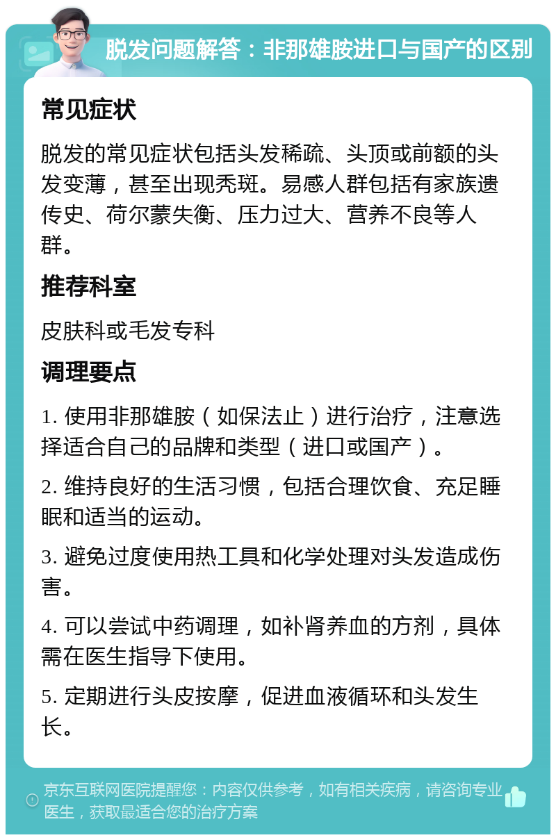 脱发问题解答：非那雄胺进口与国产的区别 常见症状 脱发的常见症状包括头发稀疏、头顶或前额的头发变薄，甚至出现秃斑。易感人群包括有家族遗传史、荷尔蒙失衡、压力过大、营养不良等人群。 推荐科室 皮肤科或毛发专科 调理要点 1. 使用非那雄胺（如保法止）进行治疗，注意选择适合自己的品牌和类型（进口或国产）。 2. 维持良好的生活习惯，包括合理饮食、充足睡眠和适当的运动。 3. 避免过度使用热工具和化学处理对头发造成伤害。 4. 可以尝试中药调理，如补肾养血的方剂，具体需在医生指导下使用。 5. 定期进行头皮按摩，促进血液循环和头发生长。