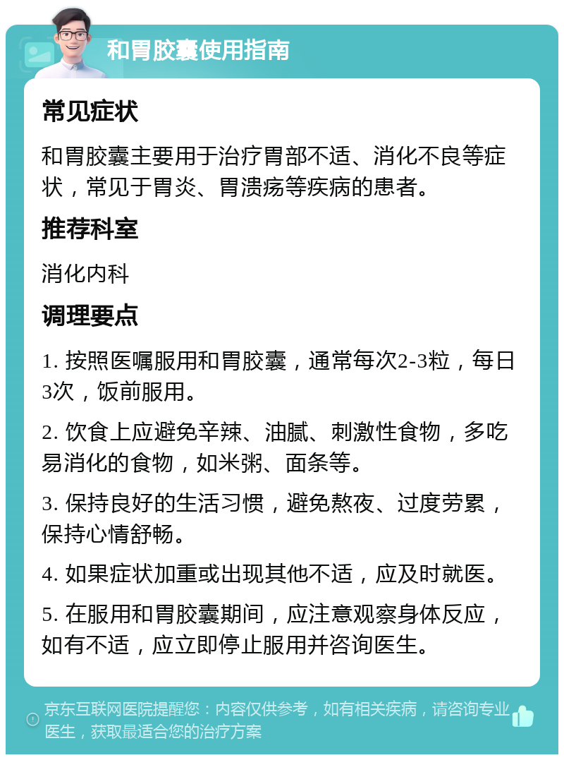 和胃胶囊使用指南 常见症状 和胃胶囊主要用于治疗胃部不适、消化不良等症状，常见于胃炎、胃溃疡等疾病的患者。 推荐科室 消化内科 调理要点 1. 按照医嘱服用和胃胶囊，通常每次2-3粒，每日3次，饭前服用。 2. 饮食上应避免辛辣、油腻、刺激性食物，多吃易消化的食物，如米粥、面条等。 3. 保持良好的生活习惯，避免熬夜、过度劳累，保持心情舒畅。 4. 如果症状加重或出现其他不适，应及时就医。 5. 在服用和胃胶囊期间，应注意观察身体反应，如有不适，应立即停止服用并咨询医生。