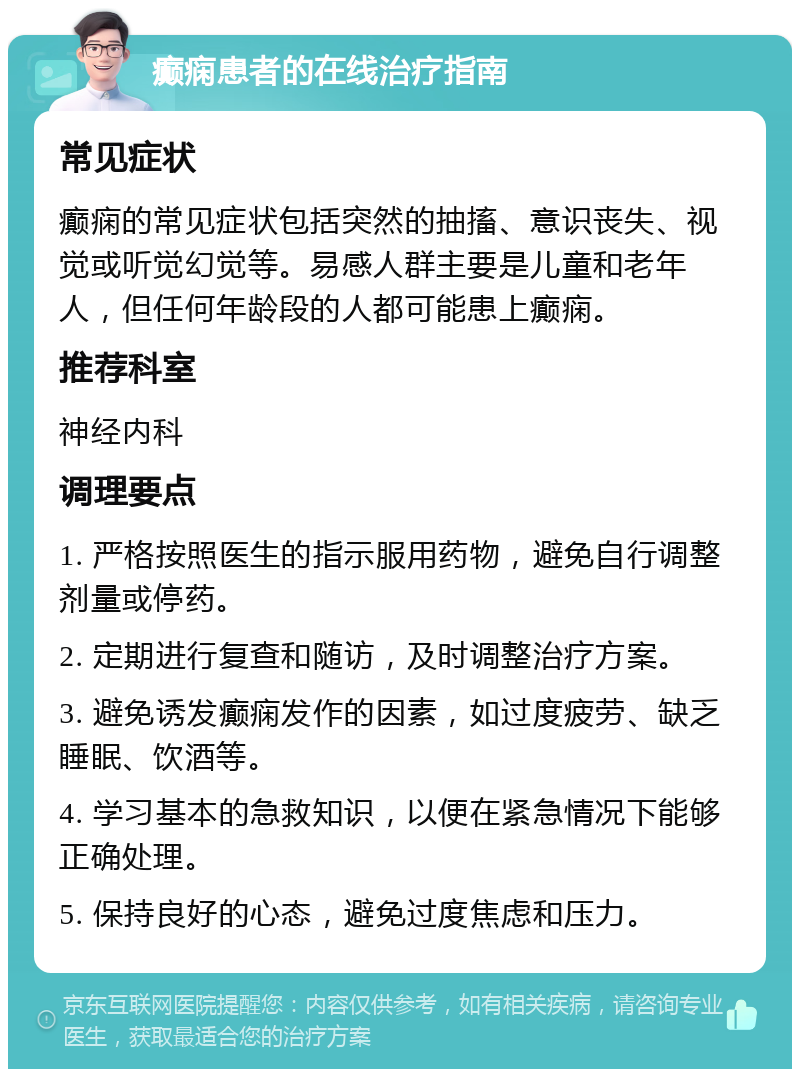 癫痫患者的在线治疗指南 常见症状 癫痫的常见症状包括突然的抽搐、意识丧失、视觉或听觉幻觉等。易感人群主要是儿童和老年人，但任何年龄段的人都可能患上癫痫。 推荐科室 神经内科 调理要点 1. 严格按照医生的指示服用药物，避免自行调整剂量或停药。 2. 定期进行复查和随访，及时调整治疗方案。 3. 避免诱发癫痫发作的因素，如过度疲劳、缺乏睡眠、饮酒等。 4. 学习基本的急救知识，以便在紧急情况下能够正确处理。 5. 保持良好的心态，避免过度焦虑和压力。