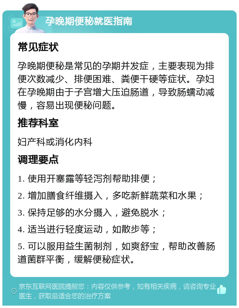 孕晚期便秘就医指南 常见症状 孕晚期便秘是常见的孕期并发症，主要表现为排便次数减少、排便困难、粪便干硬等症状。孕妇在孕晚期由于子宫增大压迫肠道，导致肠蠕动减慢，容易出现便秘问题。 推荐科室 妇产科或消化内科 调理要点 1. 使用开塞露等轻泻剂帮助排便； 2. 增加膳食纤维摄入，多吃新鲜蔬菜和水果； 3. 保持足够的水分摄入，避免脱水； 4. 适当进行轻度运动，如散步等； 5. 可以服用益生菌制剂，如爽舒宝，帮助改善肠道菌群平衡，缓解便秘症状。