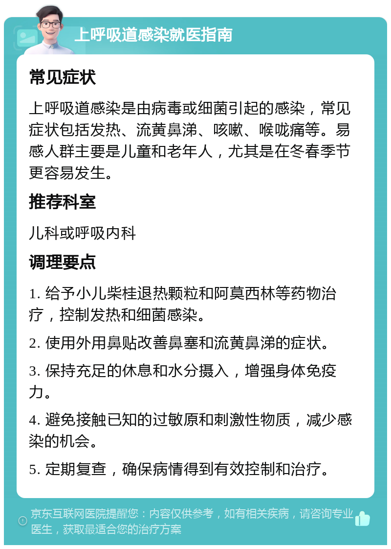 上呼吸道感染就医指南 常见症状 上呼吸道感染是由病毒或细菌引起的感染，常见症状包括发热、流黄鼻涕、咳嗽、喉咙痛等。易感人群主要是儿童和老年人，尤其是在冬春季节更容易发生。 推荐科室 儿科或呼吸内科 调理要点 1. 给予小儿柴桂退热颗粒和阿莫西林等药物治疗，控制发热和细菌感染。 2. 使用外用鼻贴改善鼻塞和流黄鼻涕的症状。 3. 保持充足的休息和水分摄入，增强身体免疫力。 4. 避免接触已知的过敏原和刺激性物质，减少感染的机会。 5. 定期复查，确保病情得到有效控制和治疗。