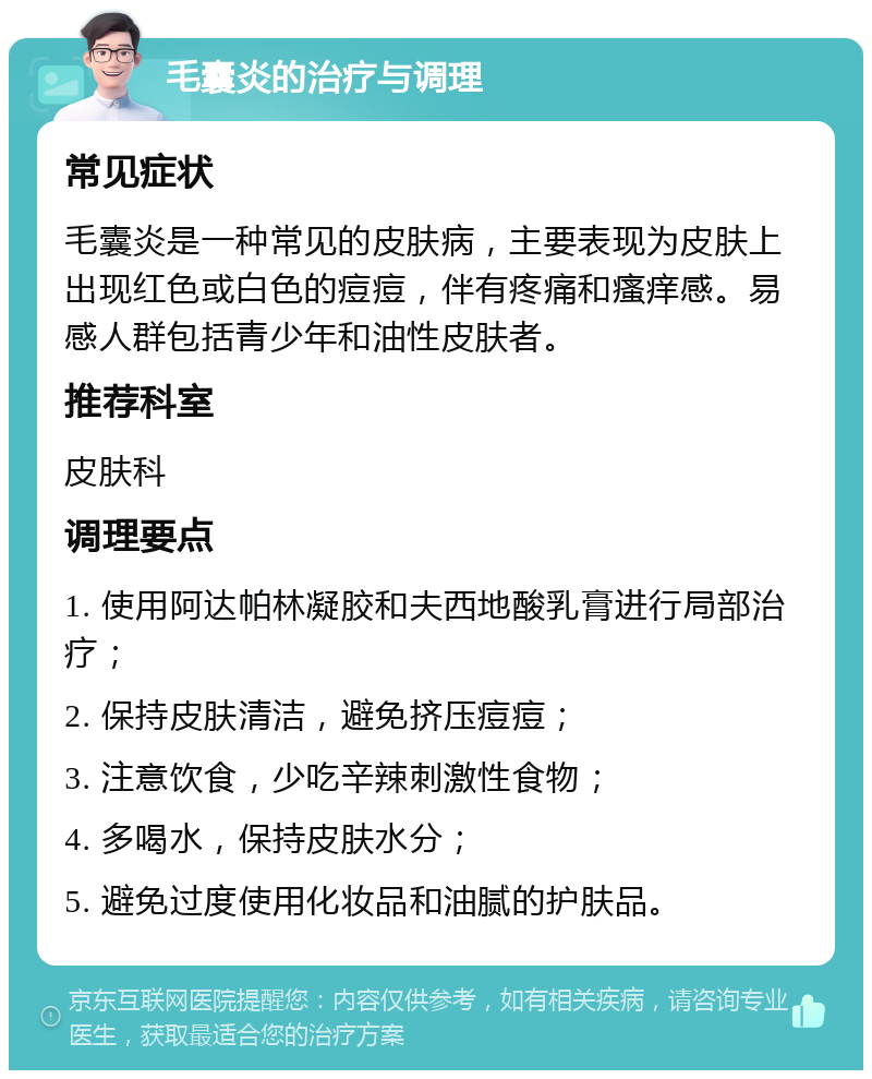 毛囊炎的治疗与调理 常见症状 毛囊炎是一种常见的皮肤病，主要表现为皮肤上出现红色或白色的痘痘，伴有疼痛和瘙痒感。易感人群包括青少年和油性皮肤者。 推荐科室 皮肤科 调理要点 1. 使用阿达帕林凝胶和夫西地酸乳膏进行局部治疗； 2. 保持皮肤清洁，避免挤压痘痘； 3. 注意饮食，少吃辛辣刺激性食物； 4. 多喝水，保持皮肤水分； 5. 避免过度使用化妆品和油腻的护肤品。