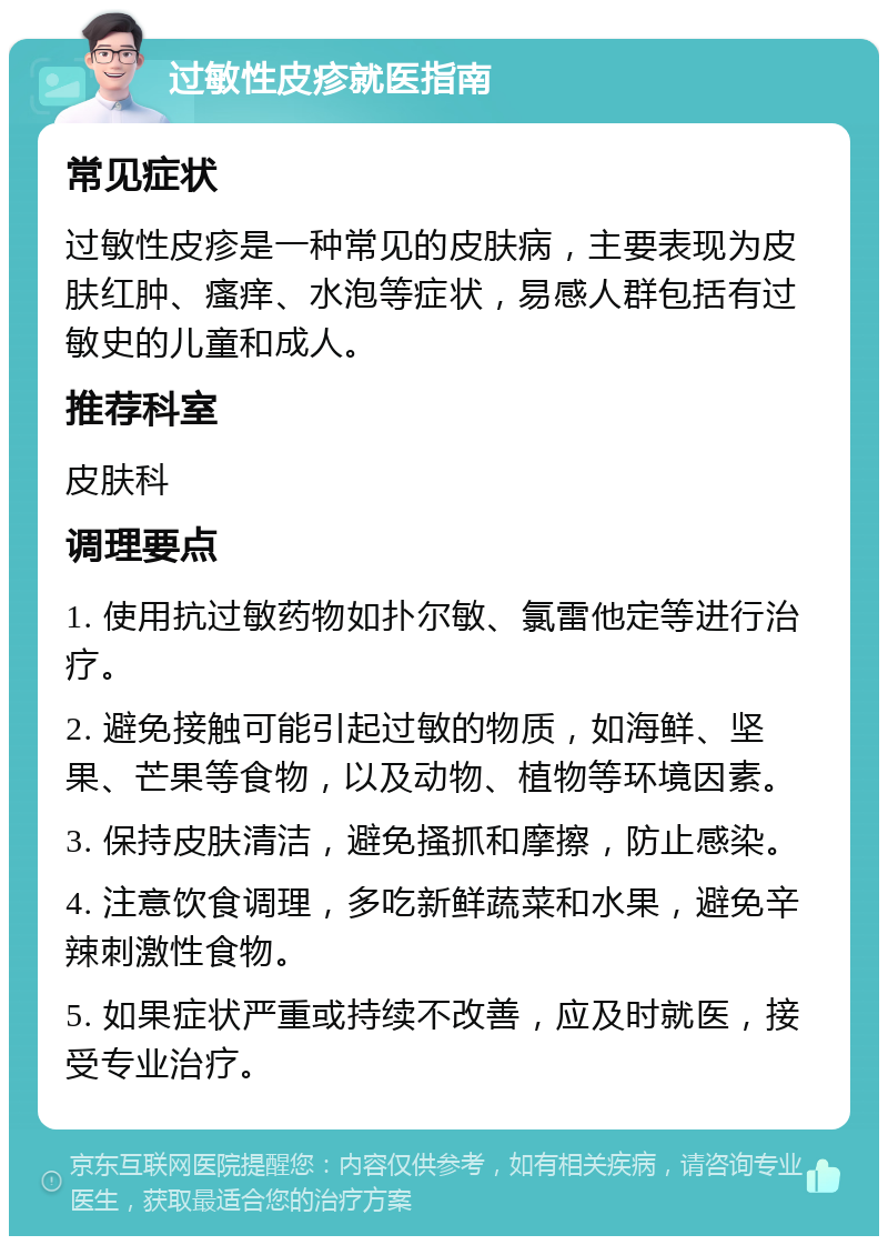 过敏性皮疹就医指南 常见症状 过敏性皮疹是一种常见的皮肤病，主要表现为皮肤红肿、瘙痒、水泡等症状，易感人群包括有过敏史的儿童和成人。 推荐科室 皮肤科 调理要点 1. 使用抗过敏药物如扑尔敏、氯雷他定等进行治疗。 2. 避免接触可能引起过敏的物质，如海鲜、坚果、芒果等食物，以及动物、植物等环境因素。 3. 保持皮肤清洁，避免搔抓和摩擦，防止感染。 4. 注意饮食调理，多吃新鲜蔬菜和水果，避免辛辣刺激性食物。 5. 如果症状严重或持续不改善，应及时就医，接受专业治疗。