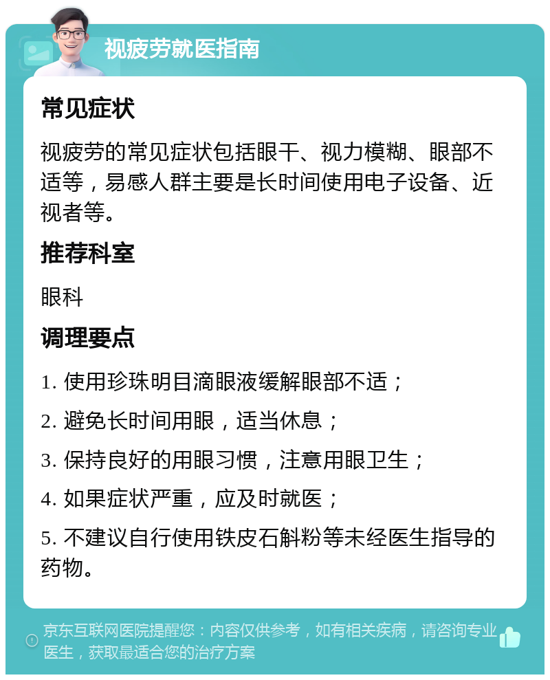 视疲劳就医指南 常见症状 视疲劳的常见症状包括眼干、视力模糊、眼部不适等，易感人群主要是长时间使用电子设备、近视者等。 推荐科室 眼科 调理要点 1. 使用珍珠明目滴眼液缓解眼部不适； 2. 避免长时间用眼，适当休息； 3. 保持良好的用眼习惯，注意用眼卫生； 4. 如果症状严重，应及时就医； 5. 不建议自行使用铁皮石斛粉等未经医生指导的药物。