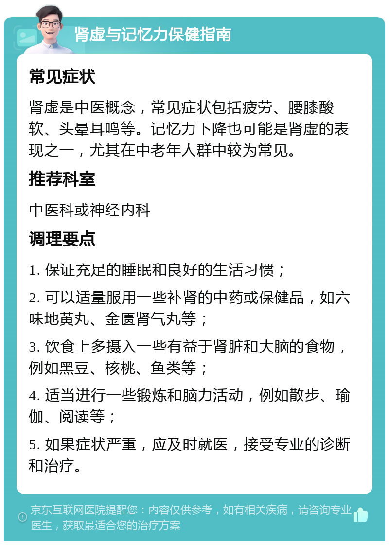 肾虚与记忆力保健指南 常见症状 肾虚是中医概念，常见症状包括疲劳、腰膝酸软、头晕耳鸣等。记忆力下降也可能是肾虚的表现之一，尤其在中老年人群中较为常见。 推荐科室 中医科或神经内科 调理要点 1. 保证充足的睡眠和良好的生活习惯； 2. 可以适量服用一些补肾的中药或保健品，如六味地黄丸、金匮肾气丸等； 3. 饮食上多摄入一些有益于肾脏和大脑的食物，例如黑豆、核桃、鱼类等； 4. 适当进行一些锻炼和脑力活动，例如散步、瑜伽、阅读等； 5. 如果症状严重，应及时就医，接受专业的诊断和治疗。