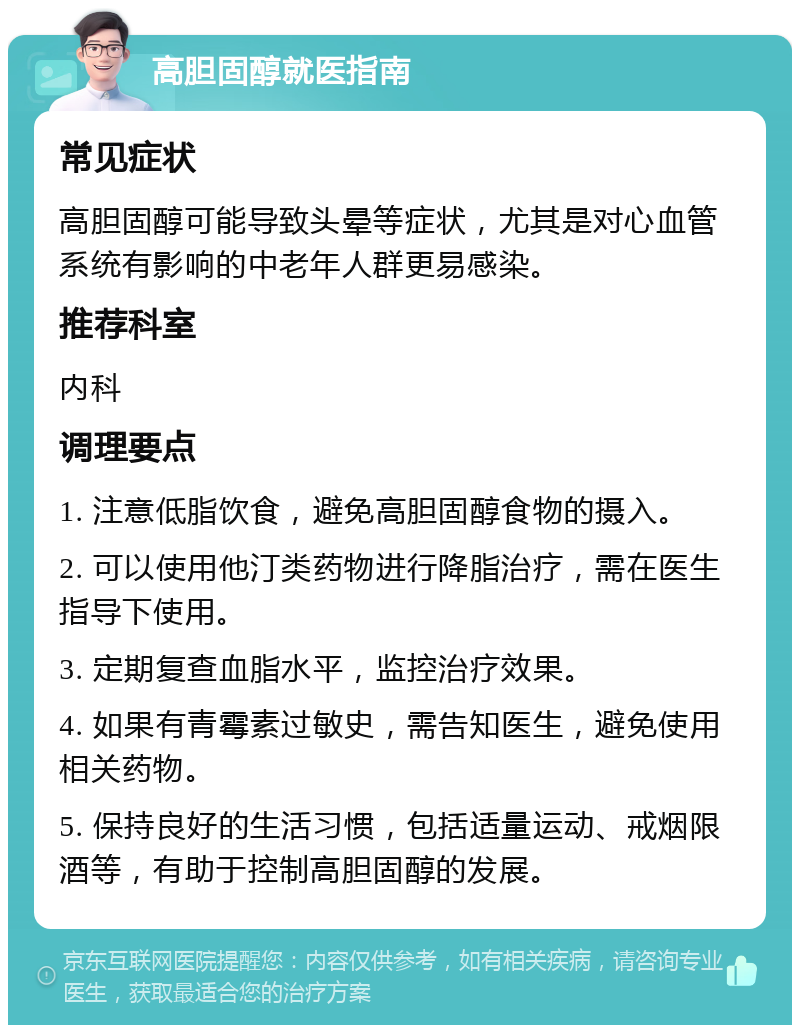 高胆固醇就医指南 常见症状 高胆固醇可能导致头晕等症状，尤其是对心血管系统有影响的中老年人群更易感染。 推荐科室 内科 调理要点 1. 注意低脂饮食，避免高胆固醇食物的摄入。 2. 可以使用他汀类药物进行降脂治疗，需在医生指导下使用。 3. 定期复查血脂水平，监控治疗效果。 4. 如果有青霉素过敏史，需告知医生，避免使用相关药物。 5. 保持良好的生活习惯，包括适量运动、戒烟限酒等，有助于控制高胆固醇的发展。