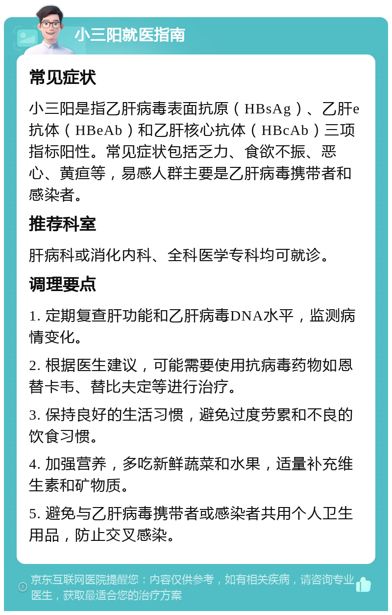 小三阳就医指南 常见症状 小三阳是指乙肝病毒表面抗原（HBsAg）、乙肝e抗体（HBeAb）和乙肝核心抗体（HBcAb）三项指标阳性。常见症状包括乏力、食欲不振、恶心、黄疸等，易感人群主要是乙肝病毒携带者和感染者。 推荐科室 肝病科或消化内科、全科医学专科均可就诊。 调理要点 1. 定期复查肝功能和乙肝病毒DNA水平，监测病情变化。 2. 根据医生建议，可能需要使用抗病毒药物如恩替卡韦、替比夫定等进行治疗。 3. 保持良好的生活习惯，避免过度劳累和不良的饮食习惯。 4. 加强营养，多吃新鲜蔬菜和水果，适量补充维生素和矿物质。 5. 避免与乙肝病毒携带者或感染者共用个人卫生用品，防止交叉感染。