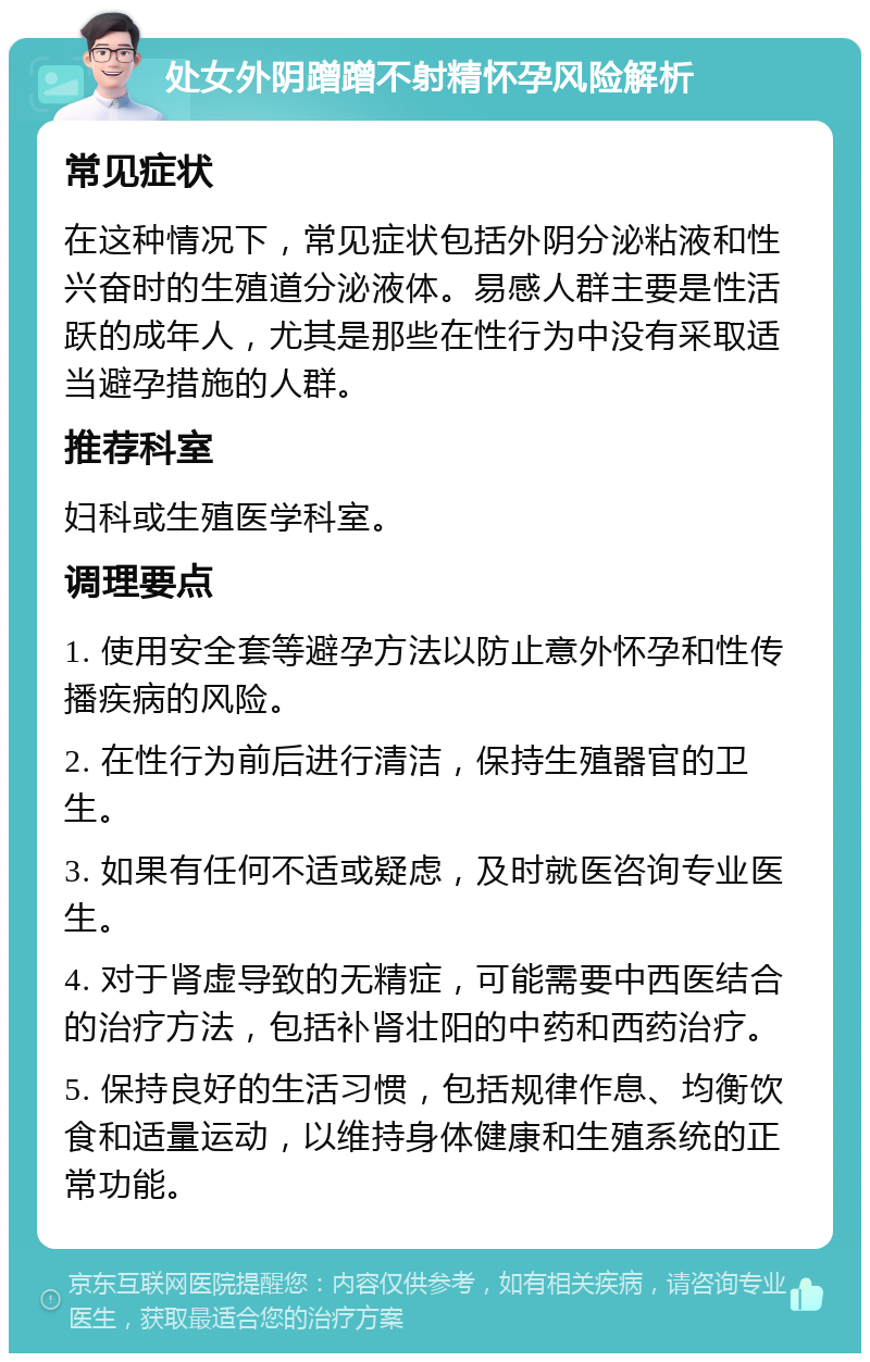 处女外阴蹭蹭不射精怀孕风险解析 常见症状 在这种情况下，常见症状包括外阴分泌粘液和性兴奋时的生殖道分泌液体。易感人群主要是性活跃的成年人，尤其是那些在性行为中没有采取适当避孕措施的人群。 推荐科室 妇科或生殖医学科室。 调理要点 1. 使用安全套等避孕方法以防止意外怀孕和性传播疾病的风险。 2. 在性行为前后进行清洁，保持生殖器官的卫生。 3. 如果有任何不适或疑虑，及时就医咨询专业医生。 4. 对于肾虚导致的无精症，可能需要中西医结合的治疗方法，包括补肾壮阳的中药和西药治疗。 5. 保持良好的生活习惯，包括规律作息、均衡饮食和适量运动，以维持身体健康和生殖系统的正常功能。