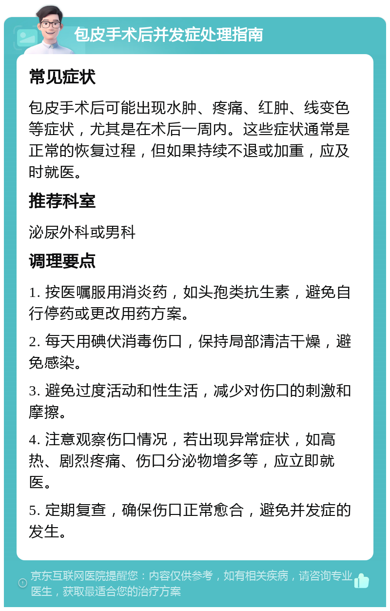 包皮手术后并发症处理指南 常见症状 包皮手术后可能出现水肿、疼痛、红肿、线变色等症状，尤其是在术后一周内。这些症状通常是正常的恢复过程，但如果持续不退或加重，应及时就医。 推荐科室 泌尿外科或男科 调理要点 1. 按医嘱服用消炎药，如头孢类抗生素，避免自行停药或更改用药方案。 2. 每天用碘伏消毒伤口，保持局部清洁干燥，避免感染。 3. 避免过度活动和性生活，减少对伤口的刺激和摩擦。 4. 注意观察伤口情况，若出现异常症状，如高热、剧烈疼痛、伤口分泌物增多等，应立即就医。 5. 定期复查，确保伤口正常愈合，避免并发症的发生。