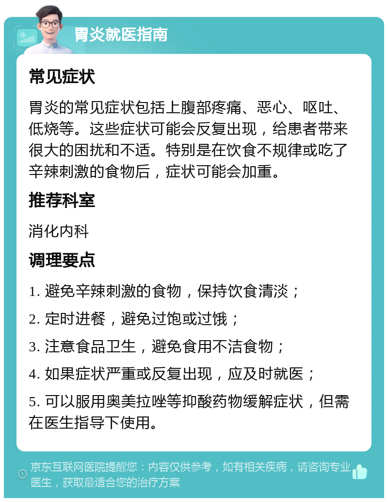 胃炎就医指南 常见症状 胃炎的常见症状包括上腹部疼痛、恶心、呕吐、低烧等。这些症状可能会反复出现，给患者带来很大的困扰和不适。特别是在饮食不规律或吃了辛辣刺激的食物后，症状可能会加重。 推荐科室 消化内科 调理要点 1. 避免辛辣刺激的食物，保持饮食清淡； 2. 定时进餐，避免过饱或过饿； 3. 注意食品卫生，避免食用不洁食物； 4. 如果症状严重或反复出现，应及时就医； 5. 可以服用奥美拉唑等抑酸药物缓解症状，但需在医生指导下使用。