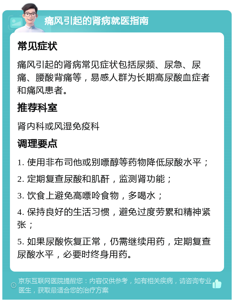 痛风引起的肾病就医指南 常见症状 痛风引起的肾病常见症状包括尿频、尿急、尿痛、腰酸背痛等，易感人群为长期高尿酸血症者和痛风患者。 推荐科室 肾内科或风湿免疫科 调理要点 1. 使用非布司他或别嘌醇等药物降低尿酸水平； 2. 定期复查尿酸和肌酐，监测肾功能； 3. 饮食上避免高嘌呤食物，多喝水； 4. 保持良好的生活习惯，避免过度劳累和精神紧张； 5. 如果尿酸恢复正常，仍需继续用药，定期复查尿酸水平，必要时终身用药。