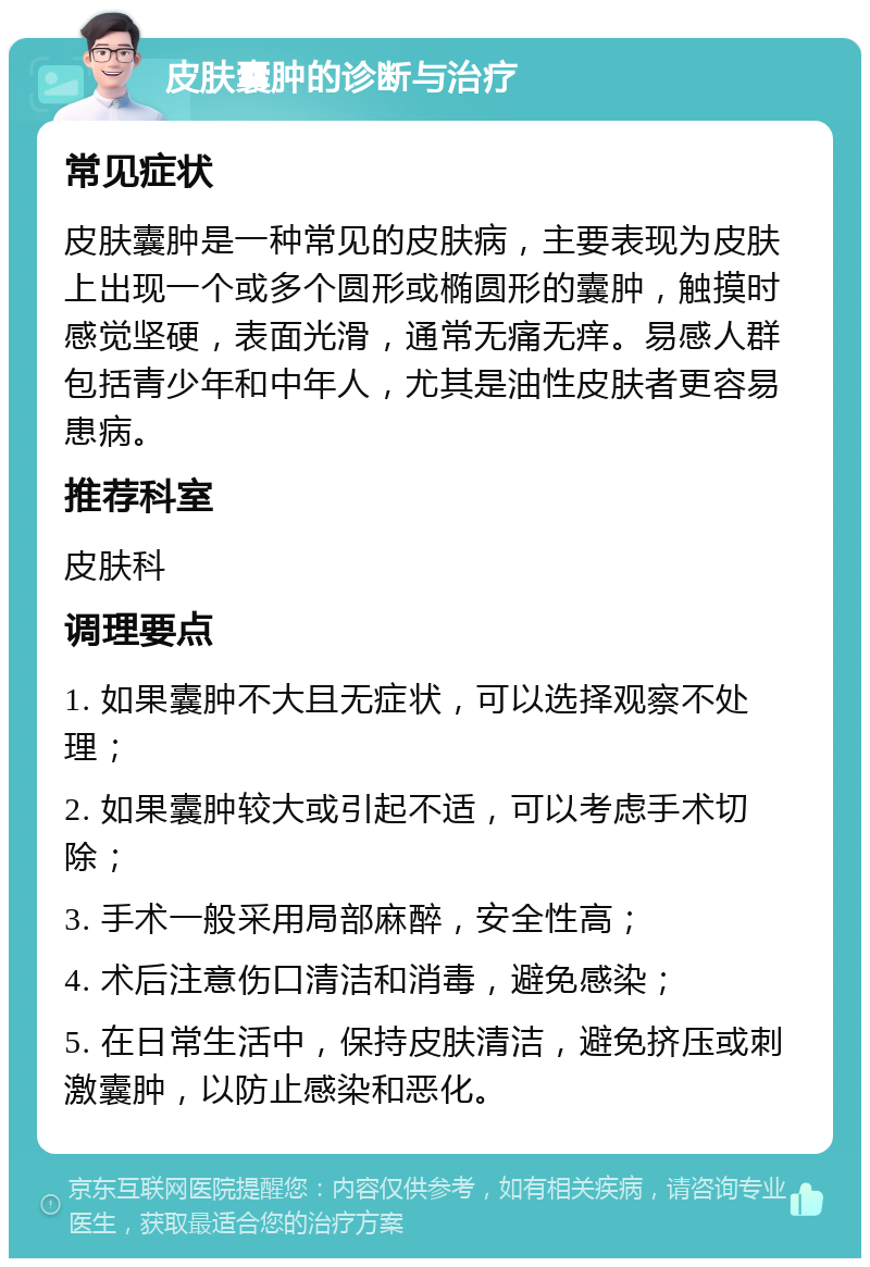 皮肤囊肿的诊断与治疗 常见症状 皮肤囊肿是一种常见的皮肤病，主要表现为皮肤上出现一个或多个圆形或椭圆形的囊肿，触摸时感觉坚硬，表面光滑，通常无痛无痒。易感人群包括青少年和中年人，尤其是油性皮肤者更容易患病。 推荐科室 皮肤科 调理要点 1. 如果囊肿不大且无症状，可以选择观察不处理； 2. 如果囊肿较大或引起不适，可以考虑手术切除； 3. 手术一般采用局部麻醉，安全性高； 4. 术后注意伤口清洁和消毒，避免感染； 5. 在日常生活中，保持皮肤清洁，避免挤压或刺激囊肿，以防止感染和恶化。