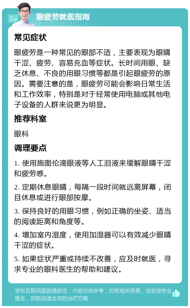 眼疲劳就医指南 常见症状 眼疲劳是一种常见的眼部不适，主要表现为眼睛干涩、疲劳、容易充血等症状。长时间用眼、缺乏休息、不良的用眼习惯等都是引起眼疲劳的原因。需要注意的是，眼疲劳可能会影响日常生活和工作效率，特别是对于经常使用电脑或其他电子设备的人群来说更为明显。 推荐科室 眼科 调理要点 1. 使用施图伦滴眼液等人工泪液来缓解眼睛干涩和疲劳感。 2. 定期休息眼睛，每隔一段时间就远离屏幕，闭目休息或进行眼部按摩。 3. 保持良好的用眼习惯，例如正确的坐姿、适当的阅读距离和角度等。 4. 增加室内湿度，使用加湿器可以有效减少眼睛干涩的症状。 5. 如果症状严重或持续不改善，应及时就医，寻求专业的眼科医生的帮助和建议。