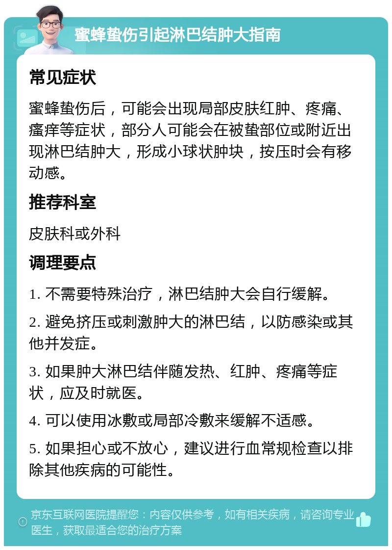 蜜蜂蛰伤引起淋巴结肿大指南 常见症状 蜜蜂蛰伤后，可能会出现局部皮肤红肿、疼痛、瘙痒等症状，部分人可能会在被蛰部位或附近出现淋巴结肿大，形成小球状肿块，按压时会有移动感。 推荐科室 皮肤科或外科 调理要点 1. 不需要特殊治疗，淋巴结肿大会自行缓解。 2. 避免挤压或刺激肿大的淋巴结，以防感染或其他并发症。 3. 如果肿大淋巴结伴随发热、红肿、疼痛等症状，应及时就医。 4. 可以使用冰敷或局部冷敷来缓解不适感。 5. 如果担心或不放心，建议进行血常规检查以排除其他疾病的可能性。