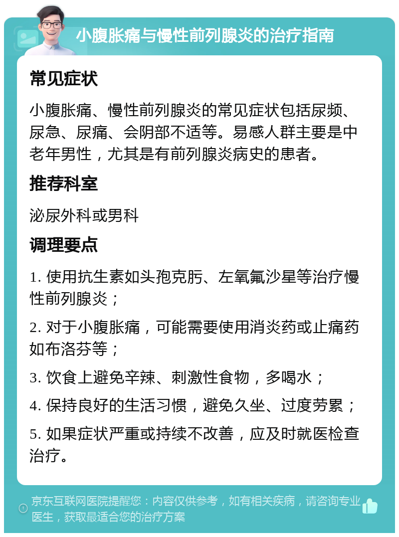 小腹胀痛与慢性前列腺炎的治疗指南 常见症状 小腹胀痛、慢性前列腺炎的常见症状包括尿频、尿急、尿痛、会阴部不适等。易感人群主要是中老年男性，尤其是有前列腺炎病史的患者。 推荐科室 泌尿外科或男科 调理要点 1. 使用抗生素如头孢克肟、左氧氟沙星等治疗慢性前列腺炎； 2. 对于小腹胀痛，可能需要使用消炎药或止痛药如布洛芬等； 3. 饮食上避免辛辣、刺激性食物，多喝水； 4. 保持良好的生活习惯，避免久坐、过度劳累； 5. 如果症状严重或持续不改善，应及时就医检查治疗。