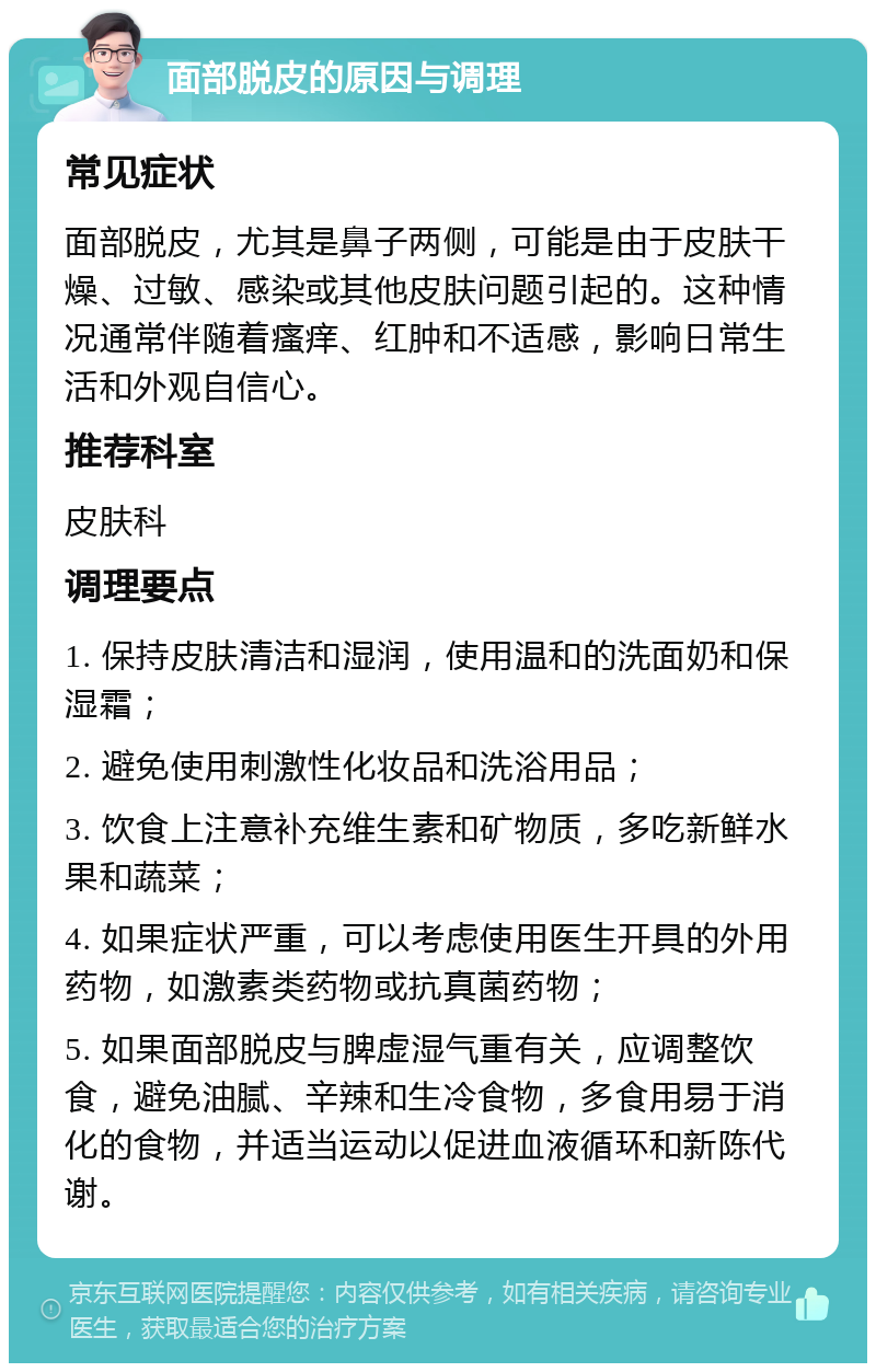 面部脱皮的原因与调理 常见症状 面部脱皮，尤其是鼻子两侧，可能是由于皮肤干燥、过敏、感染或其他皮肤问题引起的。这种情况通常伴随着瘙痒、红肿和不适感，影响日常生活和外观自信心。 推荐科室 皮肤科 调理要点 1. 保持皮肤清洁和湿润，使用温和的洗面奶和保湿霜； 2. 避免使用刺激性化妆品和洗浴用品； 3. 饮食上注意补充维生素和矿物质，多吃新鲜水果和蔬菜； 4. 如果症状严重，可以考虑使用医生开具的外用药物，如激素类药物或抗真菌药物； 5. 如果面部脱皮与脾虚湿气重有关，应调整饮食，避免油腻、辛辣和生冷食物，多食用易于消化的食物，并适当运动以促进血液循环和新陈代谢。