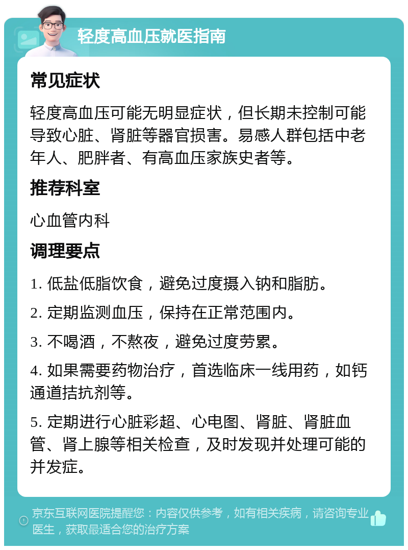 轻度高血压就医指南 常见症状 轻度高血压可能无明显症状，但长期未控制可能导致心脏、肾脏等器官损害。易感人群包括中老年人、肥胖者、有高血压家族史者等。 推荐科室 心血管内科 调理要点 1. 低盐低脂饮食，避免过度摄入钠和脂肪。 2. 定期监测血压，保持在正常范围内。 3. 不喝酒，不熬夜，避免过度劳累。 4. 如果需要药物治疗，首选临床一线用药，如钙通道拮抗剂等。 5. 定期进行心脏彩超、心电图、肾脏、肾脏血管、肾上腺等相关检查，及时发现并处理可能的并发症。