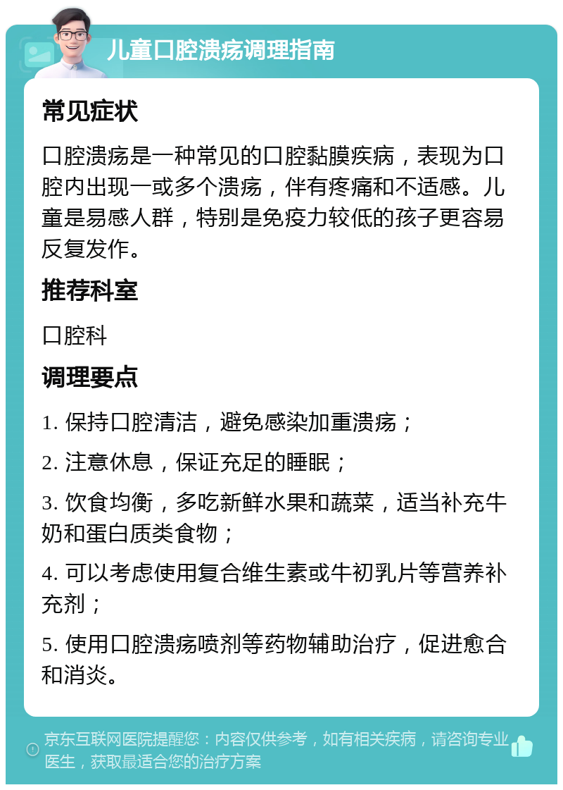 儿童口腔溃疡调理指南 常见症状 口腔溃疡是一种常见的口腔黏膜疾病，表现为口腔内出现一或多个溃疡，伴有疼痛和不适感。儿童是易感人群，特别是免疫力较低的孩子更容易反复发作。 推荐科室 口腔科 调理要点 1. 保持口腔清洁，避免感染加重溃疡； 2. 注意休息，保证充足的睡眠； 3. 饮食均衡，多吃新鲜水果和蔬菜，适当补充牛奶和蛋白质类食物； 4. 可以考虑使用复合维生素或牛初乳片等营养补充剂； 5. 使用口腔溃疡喷剂等药物辅助治疗，促进愈合和消炎。