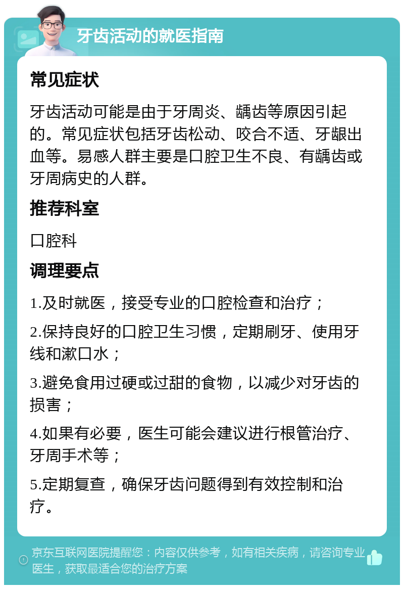 牙齿活动的就医指南 常见症状 牙齿活动可能是由于牙周炎、龋齿等原因引起的。常见症状包括牙齿松动、咬合不适、牙龈出血等。易感人群主要是口腔卫生不良、有龋齿或牙周病史的人群。 推荐科室 口腔科 调理要点 1.及时就医，接受专业的口腔检查和治疗； 2.保持良好的口腔卫生习惯，定期刷牙、使用牙线和漱口水； 3.避免食用过硬或过甜的食物，以减少对牙齿的损害； 4.如果有必要，医生可能会建议进行根管治疗、牙周手术等； 5.定期复查，确保牙齿问题得到有效控制和治疗。