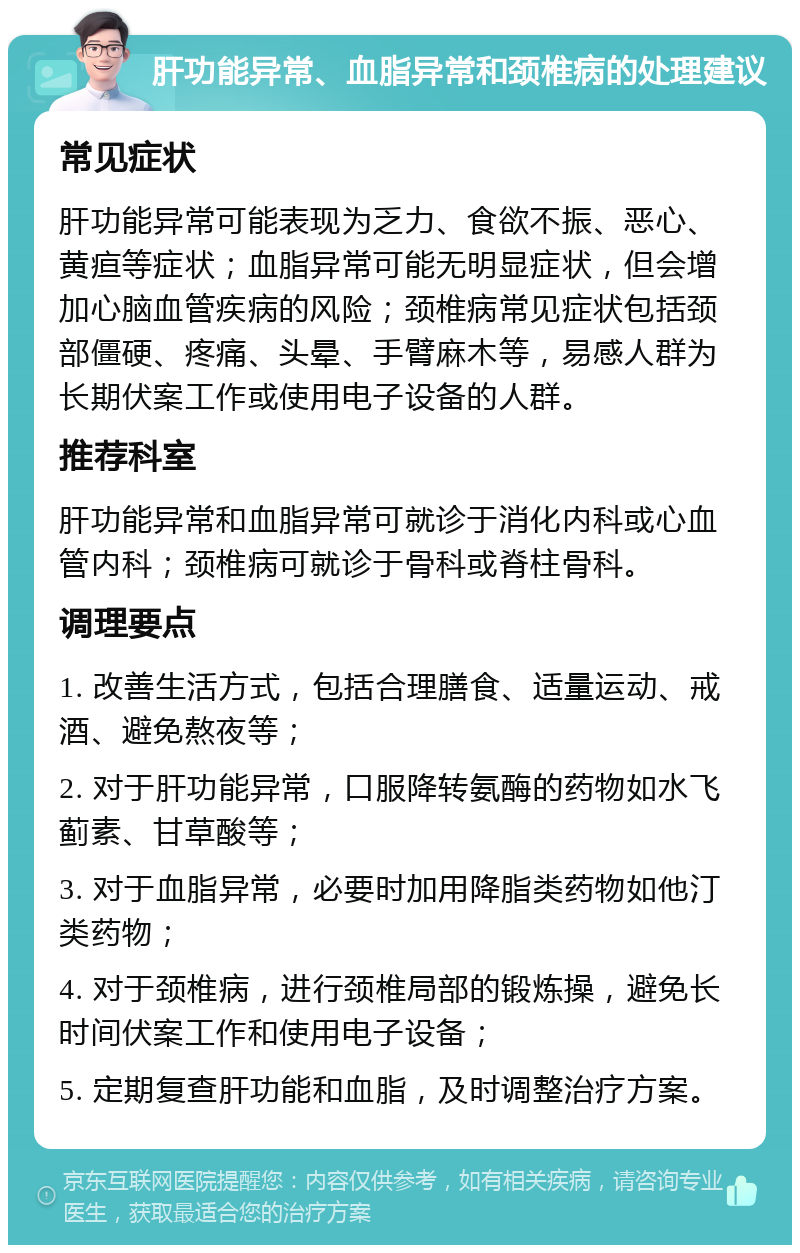 肝功能异常、血脂异常和颈椎病的处理建议 常见症状 肝功能异常可能表现为乏力、食欲不振、恶心、黄疸等症状；血脂异常可能无明显症状，但会增加心脑血管疾病的风险；颈椎病常见症状包括颈部僵硬、疼痛、头晕、手臂麻木等，易感人群为长期伏案工作或使用电子设备的人群。 推荐科室 肝功能异常和血脂异常可就诊于消化内科或心血管内科；颈椎病可就诊于骨科或脊柱骨科。 调理要点 1. 改善生活方式，包括合理膳食、适量运动、戒酒、避免熬夜等； 2. 对于肝功能异常，口服降转氨酶的药物如水飞蓟素、甘草酸等； 3. 对于血脂异常，必要时加用降脂类药物如他汀类药物； 4. 对于颈椎病，进行颈椎局部的锻炼操，避免长时间伏案工作和使用电子设备； 5. 定期复查肝功能和血脂，及时调整治疗方案。