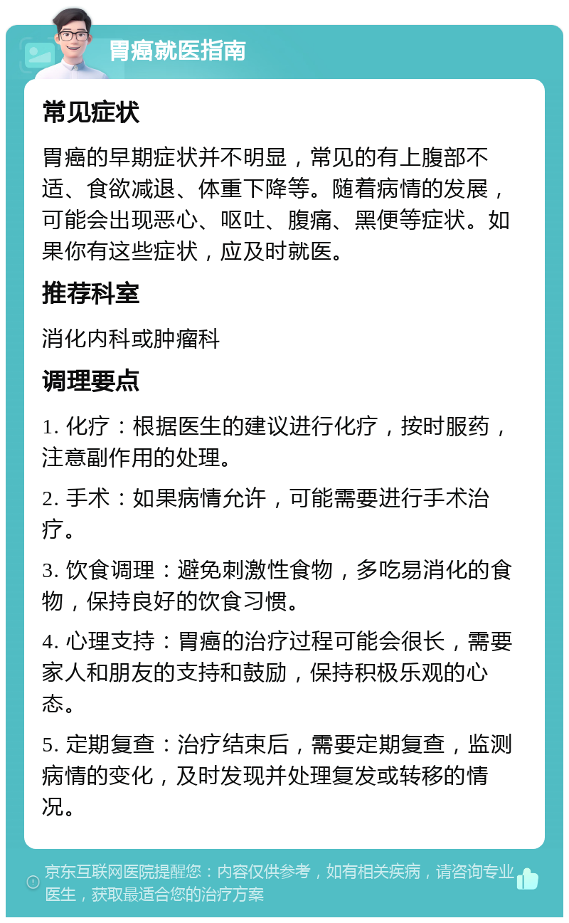 胃癌就医指南 常见症状 胃癌的早期症状并不明显，常见的有上腹部不适、食欲减退、体重下降等。随着病情的发展，可能会出现恶心、呕吐、腹痛、黑便等症状。如果你有这些症状，应及时就医。 推荐科室 消化内科或肿瘤科 调理要点 1. 化疗：根据医生的建议进行化疗，按时服药，注意副作用的处理。 2. 手术：如果病情允许，可能需要进行手术治疗。 3. 饮食调理：避免刺激性食物，多吃易消化的食物，保持良好的饮食习惯。 4. 心理支持：胃癌的治疗过程可能会很长，需要家人和朋友的支持和鼓励，保持积极乐观的心态。 5. 定期复查：治疗结束后，需要定期复查，监测病情的变化，及时发现并处理复发或转移的情况。