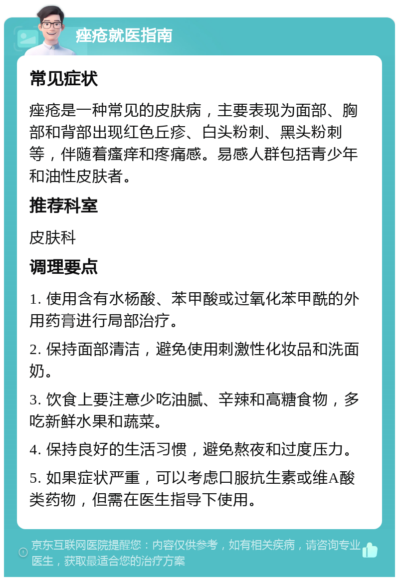 痤疮就医指南 常见症状 痤疮是一种常见的皮肤病，主要表现为面部、胸部和背部出现红色丘疹、白头粉刺、黑头粉刺等，伴随着瘙痒和疼痛感。易感人群包括青少年和油性皮肤者。 推荐科室 皮肤科 调理要点 1. 使用含有水杨酸、苯甲酸或过氧化苯甲酰的外用药膏进行局部治疗。 2. 保持面部清洁，避免使用刺激性化妆品和洗面奶。 3. 饮食上要注意少吃油腻、辛辣和高糖食物，多吃新鲜水果和蔬菜。 4. 保持良好的生活习惯，避免熬夜和过度压力。 5. 如果症状严重，可以考虑口服抗生素或维A酸类药物，但需在医生指导下使用。