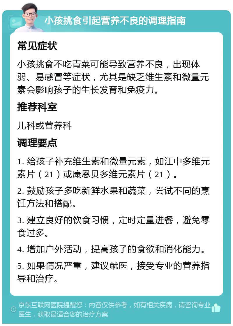 小孩挑食引起营养不良的调理指南 常见症状 小孩挑食不吃青菜可能导致营养不良，出现体弱、易感冒等症状，尤其是缺乏维生素和微量元素会影响孩子的生长发育和免疫力。 推荐科室 儿科或营养科 调理要点 1. 给孩子补充维生素和微量元素，如江中多维元素片（21）或康恩贝多维元素片（21）。 2. 鼓励孩子多吃新鲜水果和蔬菜，尝试不同的烹饪方法和搭配。 3. 建立良好的饮食习惯，定时定量进餐，避免零食过多。 4. 增加户外活动，提高孩子的食欲和消化能力。 5. 如果情况严重，建议就医，接受专业的营养指导和治疗。