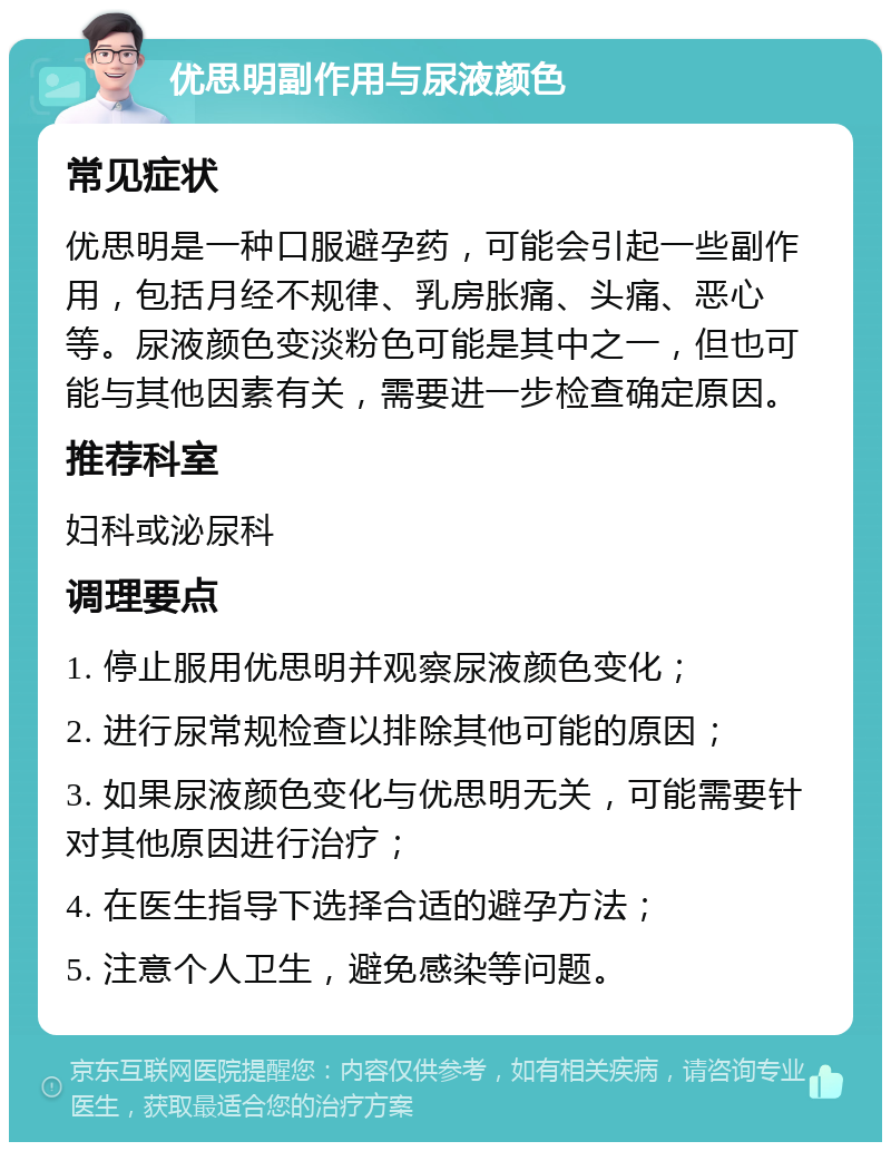 优思明副作用与尿液颜色 常见症状 优思明是一种口服避孕药，可能会引起一些副作用，包括月经不规律、乳房胀痛、头痛、恶心等。尿液颜色变淡粉色可能是其中之一，但也可能与其他因素有关，需要进一步检查确定原因。 推荐科室 妇科或泌尿科 调理要点 1. 停止服用优思明并观察尿液颜色变化； 2. 进行尿常规检查以排除其他可能的原因； 3. 如果尿液颜色变化与优思明无关，可能需要针对其他原因进行治疗； 4. 在医生指导下选择合适的避孕方法； 5. 注意个人卫生，避免感染等问题。