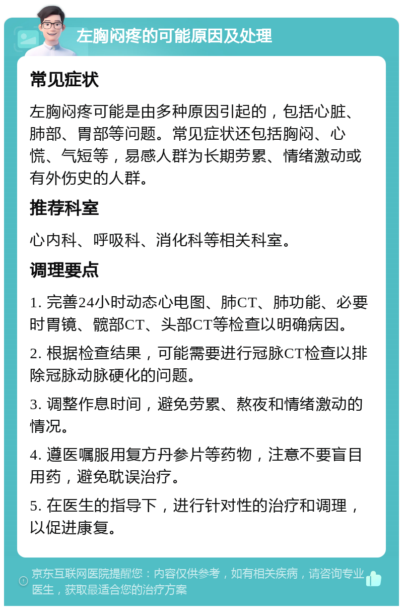 左胸闷疼的可能原因及处理 常见症状 左胸闷疼可能是由多种原因引起的，包括心脏、肺部、胃部等问题。常见症状还包括胸闷、心慌、气短等，易感人群为长期劳累、情绪激动或有外伤史的人群。 推荐科室 心内科、呼吸科、消化科等相关科室。 调理要点 1. 完善24小时动态心电图、肺CT、肺功能、必要时胃镜、髋部CT、头部CT等检查以明确病因。 2. 根据检查结果，可能需要进行冠脉CT检查以排除冠脉动脉硬化的问题。 3. 调整作息时间，避免劳累、熬夜和情绪激动的情况。 4. 遵医嘱服用复方丹参片等药物，注意不要盲目用药，避免耽误治疗。 5. 在医生的指导下，进行针对性的治疗和调理，以促进康复。