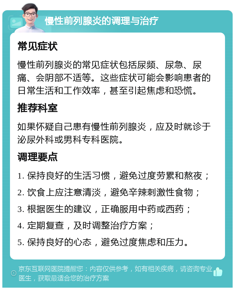 慢性前列腺炎的调理与治疗 常见症状 慢性前列腺炎的常见症状包括尿频、尿急、尿痛、会阴部不适等。这些症状可能会影响患者的日常生活和工作效率，甚至引起焦虑和恐慌。 推荐科室 如果怀疑自己患有慢性前列腺炎，应及时就诊于泌尿外科或男科专科医院。 调理要点 1. 保持良好的生活习惯，避免过度劳累和熬夜； 2. 饮食上应注意清淡，避免辛辣刺激性食物； 3. 根据医生的建议，正确服用中药或西药； 4. 定期复查，及时调整治疗方案； 5. 保持良好的心态，避免过度焦虑和压力。