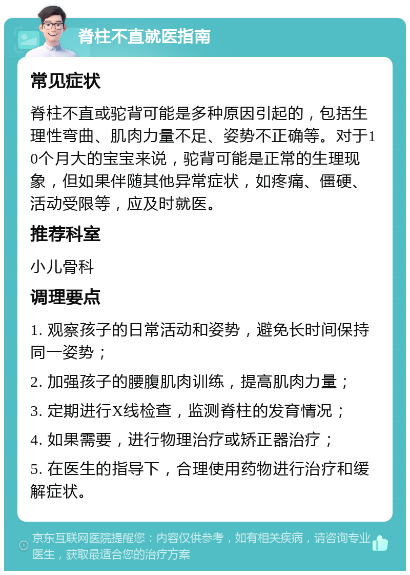 脊柱不直就医指南 常见症状 脊柱不直或驼背可能是多种原因引起的，包括生理性弯曲、肌肉力量不足、姿势不正确等。对于10个月大的宝宝来说，驼背可能是正常的生理现象，但如果伴随其他异常症状，如疼痛、僵硬、活动受限等，应及时就医。 推荐科室 小儿骨科 调理要点 1. 观察孩子的日常活动和姿势，避免长时间保持同一姿势； 2. 加强孩子的腰腹肌肉训练，提高肌肉力量； 3. 定期进行X线检查，监测脊柱的发育情况； 4. 如果需要，进行物理治疗或矫正器治疗； 5. 在医生的指导下，合理使用药物进行治疗和缓解症状。