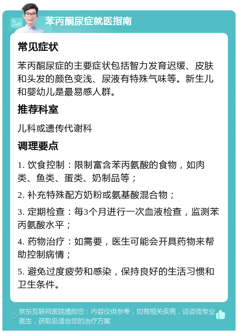 苯丙酮尿症就医指南 常见症状 苯丙酮尿症的主要症状包括智力发育迟缓、皮肤和头发的颜色变浅、尿液有特殊气味等。新生儿和婴幼儿是最易感人群。 推荐科室 儿科或遗传代谢科 调理要点 1. 饮食控制：限制富含苯丙氨酸的食物，如肉类、鱼类、蛋类、奶制品等； 2. 补充特殊配方奶粉或氨基酸混合物； 3. 定期检查：每3个月进行一次血液检查，监测苯丙氨酸水平； 4. 药物治疗：如需要，医生可能会开具药物来帮助控制病情； 5. 避免过度疲劳和感染，保持良好的生活习惯和卫生条件。